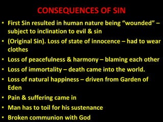 CONSEQUENCES OF SIN First Sin resulted in human nature being “wounded” – subject to inclination to evil & sin  (Original Sin). Loss of state of innocence – had to wear clothes Loss of peacefulness & harmony – blaming each other Loss of immortality – death came into the world. Loss of natural happiness – driven from Garden of Eden Pain & suffering came in Man has to toil for his sustenance Broken communion with God 