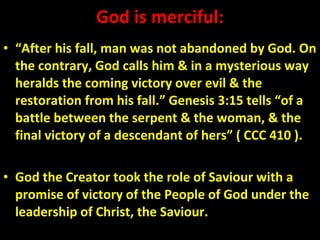 God is merciful: “ After his fall, man was not abandoned by God. On the contrary, God calls him & in a mysterious way heralds the coming victory over evil & the restoration from his fall.” Genesis 3:15 tells “of a battle between the serpent & the woman, & the final victory of a descendant of hers” ( CCC 410 ). God the Creator took the role of Saviour with a promise of victory of the People of God under the leadership of Christ, the Saviour.  