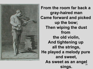 From the room far back a  gray-haired man Came forward and picked  up the bow; Then wiping the dust from  the old violin, And tightening up  all the strings, He played a melody pure  and sweet, As sweet as an angel sings. 