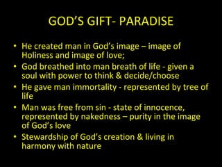GOD’S GIFT- PARADISE He created man in God’s image – image of Holiness and image of love; God breathed into man breath of life - given a soul with power to think & decide/choose He gave man immortality - represented by tree of life Man was free from sin - state of innocence, represented by nakedness – purity in the image of God’s love  Stewardship of God’s creation & living in harmony with nature 