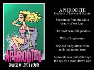 APHRODITE
Goddess of Love and Beauty
She sprang from the white
beauty of sea foam
The most beautiful goddess
Wife of Hephaestus
She had many affairs with
gods and mortal men
Aphrodite was pulled through
the sky by a swan-drawn cart
 