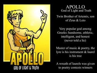 APOLLO
Twin Brother of Artemis, son
of Zeus & Leto
Master of music & poetry, the
lyre is his instrument & laurel
is his tree
A wreath of laurels was given
to poetry contests winners
God of Light and Truth
Very popular god among
Greeks: handsome, athletic,
intelligent, and honest
(never told a lie)
 
