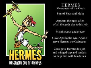 HERMES
Messenger of the Gods
Gave Apollo the lyre-Apollo
gave Hermes the Caduceus
Zeus gave Hermes his job
and winged cap and sandals
to help him with his duties
Son of Zeus and Maia
Appears the most often
of all the gods due to his job
Mischievous and clever
 