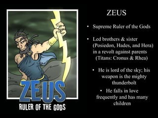 ZEUS
• Supreme Ruler of the Gods
• Led brothers & sister
(Posiedon, Hades, and Hera)
in a revolt against parents
(Titans: Cronus & Rhea)
• He is lord of the sky; his
weapon is the mighty
thunderbolt
• He falls in love
frequently and has many
children
 