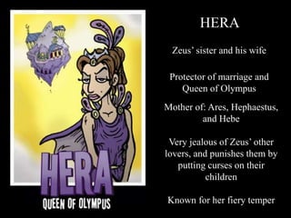 HERA
Zeus’ sister and his wife
Protector of marriage and
Queen of Olympus
Mother of: Ares, Hephaestus,
and Hebe
Very jealous of Zeus’ other
lovers, and punishes them by
putting curses on their
children
Known for her fiery temper
 