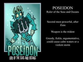POSEIDON
Ruler of the Seas and Oceans
Second most powerful, after
Zeus
Weapon is the trident
Greedy, fickle, argumentative,
could cause calm waters or a
violent storm
 