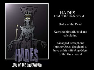 HADES
Lord of the Underworld
Ruler of the Dead
Keeps to himself, cold and
calculating
Kinapped Persephone
(brother Zeus’ daughter) to
have as his wife & goddess
of the Underworld
 