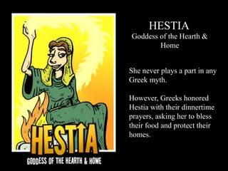 HESTIA
Goddess of the Hearth &
Home
She never plays a part in any
Greek myth.
However, Greeks honored
Hestia with their dinnertime
prayers, asking her to bless
their food and protect their
homes.
 