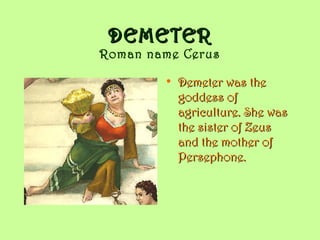 DEMETER
Roman name Cerus

        • Demeter was the
          goddess of
          agriculture. She was
          the sister of Zeus
          and the mother of
          Persephone.
 