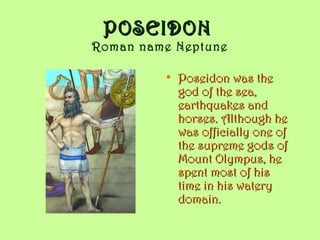 POSEIDONPOSEIDON
Roman name Neptune
• Poseidon was thePoseidon was the
god of the sea,god of the sea,
earthquakes andearthquakes and
horses. Although hehorses. Although he
was officially one ofwas officially one of
the supreme gods ofthe supreme gods of
Mount Olympus, heMount Olympus, he
spent most of hisspent most of his
time in his waterytime in his watery
domain.domain.
 