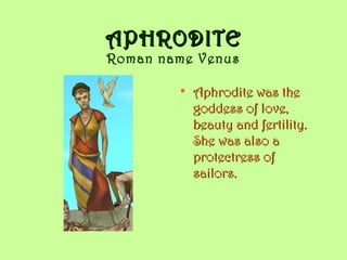 APHRODITEAPHRODITE
Roman name Venus
• Aphrodite was theAphrodite was the
goddess of love,goddess of love,
beauty and fertility.beauty and fertility.
She was also aShe was also a
protectress ofprotectress of
sailors.sailors.
 