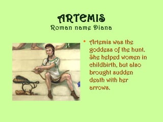 ARTEMISARTEMIS
Roman name Diana
• Artemis was theArtemis was the
goddess of the hunt.goddess of the hunt.
She helped women inShe helped women in
childbirth, but alsochildbirth, but also
brought suddenbrought sudden
death with herdeath with her
arrows.arrows.
 