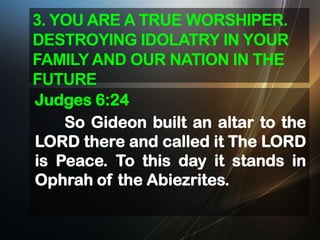 3. YOU ARE A TRUE WORSHIPER.
DESTROYING IDOLATRY IN YOUR
FAMILY AND OUR NATION IN THE
FUTURE
Judges 6:24
So Gideon built an altar to the
LORD there and called it The LORD
is Peace. To this day it stands in
Ophrah of the Abiezrites.

 