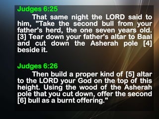 Judges 6:25
That same night the LORD said to
him, "Take the second bull from your
father's herd, the one seven years old.
[3] Tear down your father's altar to Baal
and cut down the Asherah pole [4]
beside it.
Judges 6:26
Then build a proper kind of [5] altar
to the LORD your God on the top of this
height. Using the wood of the Asherah
pole that you cut down, offer the second
[6] bull as a burnt offering."

 
