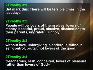 2Timothy 3:1
But mark this: There will be terrible times in the
last days.
2Timothy 3:2
People will be lovers of themselves, lovers of
money, boastful, proud, abusive, disobedient to
their parents, ungrateful, unholy,

2Timothy 3:3
without love, unforgiving, slanderous, without
self-control, brutal, not lovers of the good,
2Timothy 3:4
treacherous, rash, conceited, lovers of pleasure
rather than lovers of God--

 