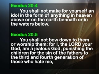 Exodus 20:4
You shall not make for yourself an
idol in the form of anything in heaven
above or on the earth beneath or in
the waters below.
Exodus 20:5
You shall not bow down to them
or worship them; for I, the LORD your
God, am a jealous God, punishing the
children for the sin of the fathers to
the third and fourth generation of
those who hate me,

 
