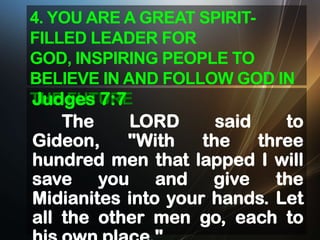 4. YOU ARE A GREAT SPIRITFILLED LEADER FOR
GOD, INSPIRING PEOPLE TO
BELIEVE IN AND FOLLOW GOD IN
THE FUTURE
Judges 7:7

The
LORD
said
to
Gideon,
"With
the
three
hundred men that lapped I will
save you and give the
Midianites into your hands. Let
all the other men go, each to

 