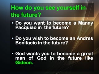 How do you see yourself in
the future?
 Do you want to become a Manny

Pacquiao in the future?

 Do you wish to become an Andres

Bonifacio in the future?

 God wants you to become a great

man of God in the future like
Gideon.

 