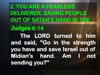 2. YOU ARE A FEARLESS
DELIVERER. SAVING PEOPLE
OUT OF SATAN'S HAND IN THE
FUTURE6:14
Judges
The LORD turned to him
and said, "Go in the strength
you have and save Israel out of
Midian's hand. Am I not
sending you?"

 