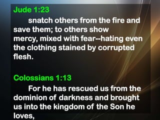 Jude 1:23
snatch others from the fire and
save them; to others show
mercy, mixed with fear--hating even
the clothing stained by corrupted
flesh.
Colossians 1:13
For he has rescued us from the
dominion of darkness and brought
us into the kingdom of the Son he
loves,

 