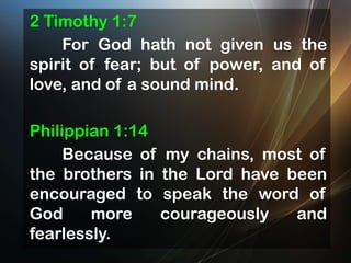 2 Timothy 1:7
For God hath not given us the
spirit of fear; but of power, and of
love, and of a sound mind.
Philippian 1:14
Because of my chains, most of
the brothers in the Lord have been
encouraged to speak the word of
God
more
courageously
and
fearlessly.

 