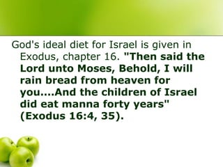 God's ideal diet for Israel is given in
Exodus, chapter 16. "Then said the
Lord unto Moses, Behold, I will
rain bread from heaven for
you....And the children of Israel
did eat manna forty years"
(Exodus 16:4, 35).
 