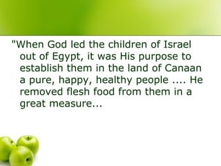 "When God led the children of Israel
out of Egypt, it was His purpose to
establish them in the land of Canaan
a pure, happy, healthy people .... He
removed flesh food from them in a
great measure...
 