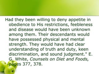 Had they been willing to deny appetite in
obedience to His restrictions, feebleness
and disease would have been unknown
among them. Their descendants would
have possessed physical and mental
strength. They would have had clear
understanding of truth and duty, keen
discrimination, and sound judgment." E.
G. White, Counsels on Diet and Foods,
pages 377, 378.
 