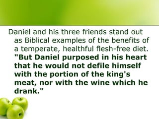 Daniel and his three friends stand out
as Biblical examples of the benefits of
a temperate, healthful flesh-free diet.
"But Daniel purposed in his heart
that he would not defile himself
with the portion of the king's
meat, nor with the wine which he
drank."
 