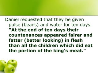 Daniel requested that they be given
pulse (beans) and water for ten days.
"At the end of ten days their
countenances appeared fairer and
fatter (better looking) in flesh
than all the children which did eat
the portion of the king's meat."
 