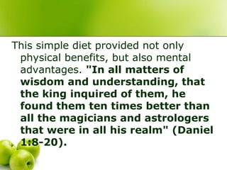 This simple diet provided not only
physical benefits, but also mental
advantages. "In all matters of
wisdom and understanding, that
the king inquired of them, he
found them ten times better than
all the magicians and astrologers
that were in all his realm" (Daniel
1:8-20).
 