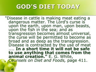 GOD'S DIET TODAY
"Disease in cattle is making meat eating a
dangerous matter. The Lord's curse is
upon the earth, upon man, upon beasts,
upon the fish in the sea; and as
transgression becomes almost universal,
the curse will be permitted to become as
broad and as deep as the transgression.
Disease is contracted by the use of meat
.... In a short time it will not be safe
to use anything that comes from the
animal creation." E. G. White,
Counsels on Diet and Foods, page 411.
 