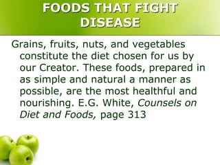 FOODS THAT FIGHT
DISEASE
Grains, fruits, nuts, and vegetables
constitute the diet chosen for us by
our Creator. These foods, prepared in
as simple and natural a manner as
possible, are the most healthful and
nourishing. E.G. White, Counsels on
Diet and Foods, page 313
 