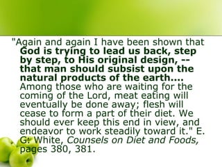 "Again and again I have been shown that
God is trying to lead us back, step
by step, to His original design, --
that man should subsist upon the
natural products of the earth....
Among those who are waiting for the
coming of the Lord, meat eating will
eventually be done away; flesh will
cease to form a part of their diet. We
should ever keep this end in view, and
endeavor to work steadily toward it." E.
G. White, Counsels on Diet and Foods,
pages 380, 381.
 
