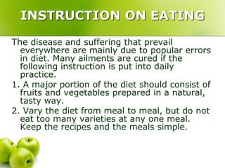 INSTRUCTION ON EATING
The disease and suffering that prevail
everywhere are mainly due to popular errors
in diet. Many ailments are cured if the
following instruction is put into daily
practice.
1. A major portion of the diet should consist of
fruits and vegetables prepared in a natural,
tasty way.
2. Vary the diet from meal to meal, but do not
eat too many varieties at any one meal.
Keep the recipes and the meals simple.
 