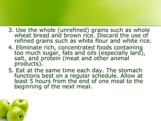 3. Use the whole (unrefined) grains such as whole
wheat bread and brown rice. Discard the use of
refined grains such as white flour and white rice.
4. Eliminate rich, concentrated foods containing
too much sugar, fats and oils (especially lard),
salt, and protein (meat and other animal
products).
5. Eat at the same time each day. The stomach
functions best on a regular schedule. Allow at
least 5 hours from the end of one meal to the
beginning of the next meal.
 