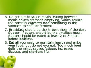 6. Do not eat between meals. Eating between
meals delays stomach emptying, which causes
the partially digested food remaining in the
stomach to spoil or ferment.
7. Breakfast should be the largest meal of the day.
Supper, if eaten, should be the smallest meal.
Supper should be eaten at least 2 to 3 hours
before bedtime.
8. Eat all you need to maintain health and enjoy
your food, but do not overeat. Too much food
dulls the mind, causes fatigue, increases
disease, and shortens life.
 