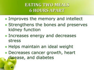 EATING TWO MEALS
6 HOURS APART
 Improves the memory and intellect
 Strengthens the bones and preserves
kidney function
 Increases energy and decreases
stress
 Helps maintain an ideal weight
 Decreases cancer growth, heart
disease, and diabetes
 