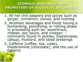 STOMACH IRRITANTS AND
PROMOTERS OF DIGESTIVE DISORDERS
1. All hot chili peppers and spices such as
ginger, cinnamon, cloves, and nutmeg
2. Alcoholic beverages and foods having a
fermenting, putrefying, or rotting phase
in processing such as: sauerkraut,
cheese, soy sauce, and vinegar; -
commonly found in pickles, mayonnaise,
catsup, mustard, and salad dressings
3. Caffeine (coffee, tea, colas),
theobromine (chocolate), and the use of
tobacco
 