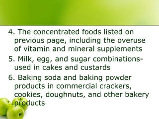 4. The concentrated foods listed on
previous page, including the overuse
of vitamin and mineral supplements
5. Milk, egg, and sugar combinations-
used in cakes and custards
6. Baking soda and baking powder
products in commercial crackers,
cookies, doughnuts, and other bakery
products
 
