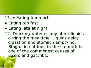 11. • Eating too much
• Eating too fast
• Eating late at night
12. Drinking water or any other liquids
during the mealtime. Liquids delay
digestion and stomach emptying.
Stagnation of food in the stomach is
one of the commonest causes of
ulcers and gastritis.
 