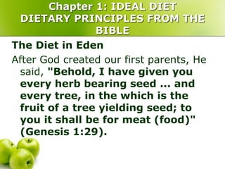 Chapter 1: IDEAL DIET
DIETARY PRINCIPLES FROM THE
BIBLE
The Diet in Eden
After God created our first parents, He
said, "Behold, I have given you
every herb bearing seed ... and
every tree, in the which is the
fruit of a tree yielding seed; to
you it shall be for meat (food)"
(Genesis 1:29).
 