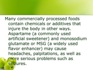 Many commercially processed foods
contain chemicals or additives that
injure the body in other ways.
Aspartame (a commonly used
artificial sweetener) and monosodium
glutamate or MSG (a widely used
flavor enhancer) may cause
headaches, palpitations, as well as
more serious problems such as
seizures.
 