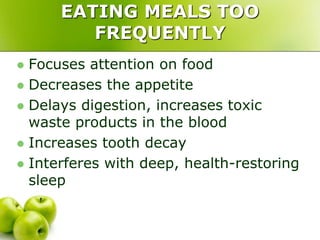 EATING MEALS TOO
FREQUENTLY
 Focuses attention on food
 Decreases the appetite
 Delays digestion, increases toxic
waste products in the blood
 Increases tooth decay
 Interferes with deep, health-restoring
sleep
 
