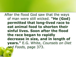 After the flood God saw that the ways
of man were still wicked. "He (God)
permitted that long-lived race to
eat animal food to shorten their
sinful lives. Soon after the flood
the race began to rapidly
decrease in size, and in length of
years." E.G. White, Counsels on Diet
and Foods, page 373.
 