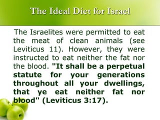 The Ideal Diet for Israel
The Israelites were permitted to eat
the meat of clean animals (see
Leviticus 11). However, they were
instructed to eat neither the fat nor
the blood. "It shall be a perpetual
statute for your generations
throughout all your dwellings,
that ye eat neither fat nor
blood" (Leviticus 3:17).
 