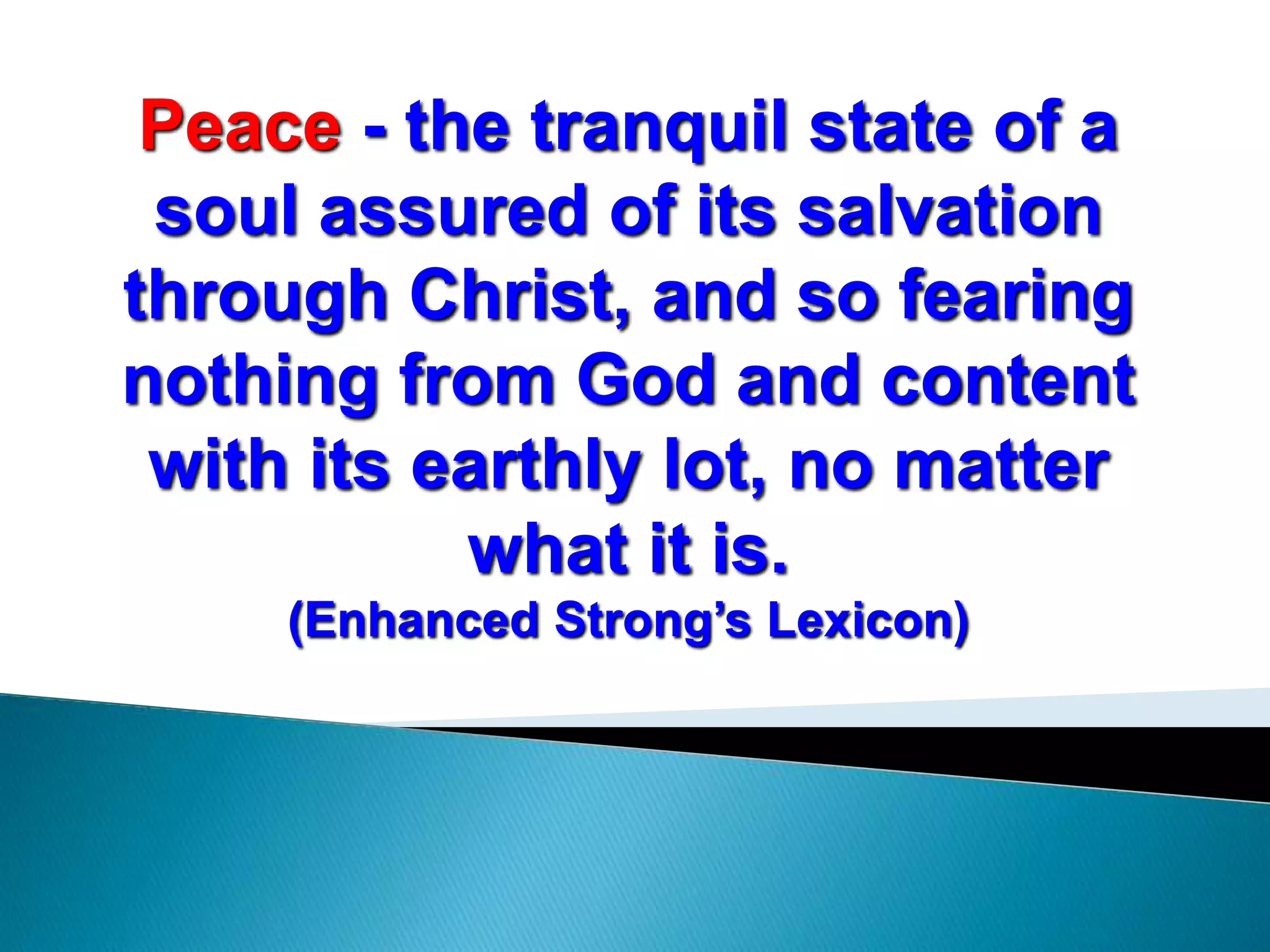Peace - the tranquil state of a
soul assured of its salvation
through Christ, and so fearing
nothing from God and content
with its earthly lot, no matter
what it is.
(Enhanced Strong’s Lexicon)
