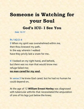 Someone is Watching for
your Soul
God’s ICU- I See You
Heb 13:17
Ps 142:3-4
3 When my spirit was overwhelmed within me,
then thou knewest my path.
In the way wherein I walked
have they privily laid a snare for me.
4 I looked on my right hand, and beheld,
but there was no man that would know me:
refuge failed me;
no man cared for my soul.
In verse 3 he knew God cared, but he had no human he
could depend on.
At the age of 12 William Ernest Henley was diagnosed
with tubercular arthritis that necessitated the amputation
of one of his legs just below the knee;
 