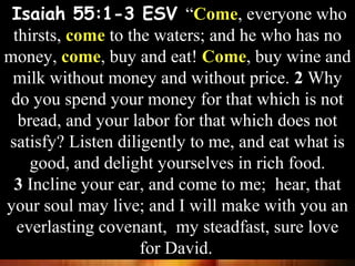 Isaiah 55:1-3 ESV “Come, everyone who
thirsts, come to the waters; and he who has no
money, come, buy and eat! Come, buy wine and
milk without money and without price. 2 Why
do you spend your money for that which is not
bread, and your labor for that which does not
satisfy? Listen diligently to me, and eat what is
good, and delight yourselves in rich food.
3 Incline your ear, and come to me; hear, that
your soul may live; and I will make with you an
everlasting covenant, my steadfast, sure love
for David.
Isaiah 55:1-3 ESV “Come, everyone who
thirsts, come to the waters; and he who has no
money, come, buy and eat! Come, buy wine and
milk without money and without price. 2 Why
do you spend your money for that which is not
bread, and your labor for that which does not
satisfy? Listen diligently to me, and eat what is
good, and delight yourselves in rich food.
3 Incline your ear, and come to me; hear, that
your soul may live; and I will make with you an
everlasting covenant, my steadfast, sure love
for David.
 