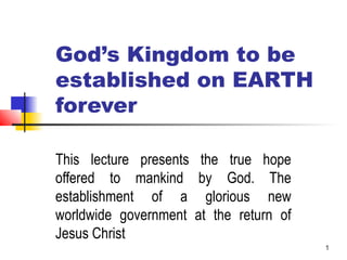 1
God’s Kingdom to be
established on EARTH
forever
This lecture presents the true hope
offered to mankind by God. The
establishment of a glorious new
worldwide government at the return of
Jesus Christ
 